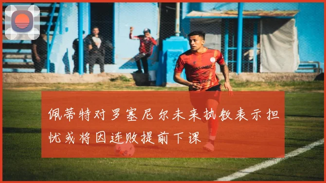 佩蒂特对罗塞尼尔未来执教表示担忧或将因连败提前下课