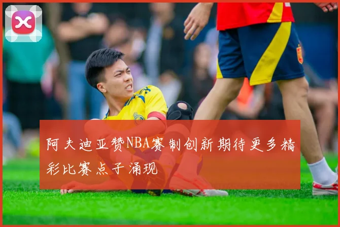 阿夫迪亚赞NBA赛制创新期待更多精彩比赛点子涌现