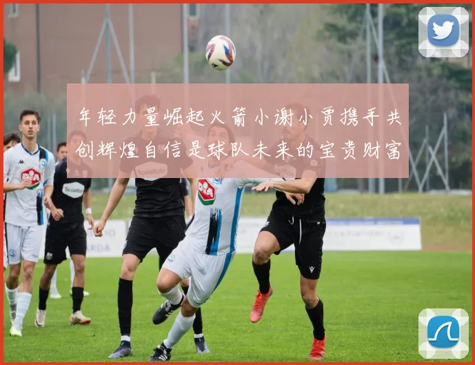 年轻力量崛起火箭小谢小贾携手共创辉煌自信是球队未来的宝贵财富
