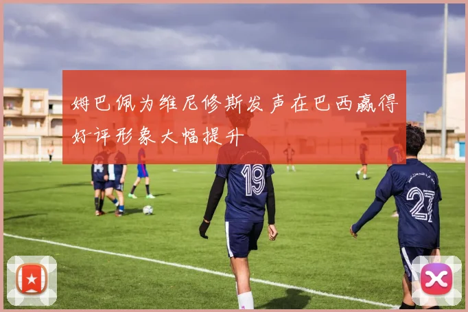 姆巴佩为维尼修斯发声在巴西赢得好评形象大幅提升