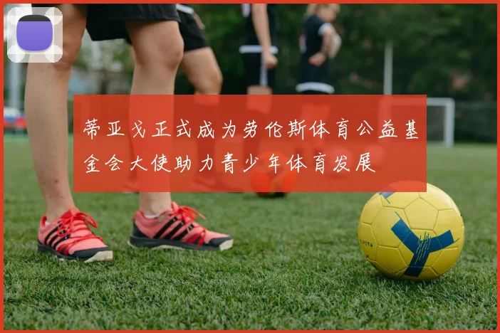 蒂亚戈正式成为劳伦斯体育公益基金会大使助力青少年体育发展