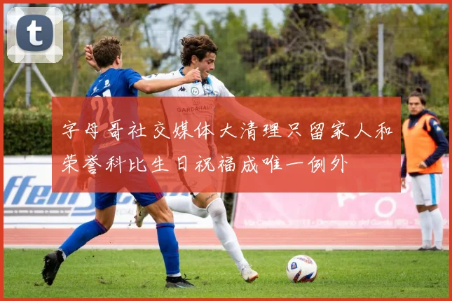 字母哥社交媒体大清理只留家人和荣誉科比生日祝福成唯一例外