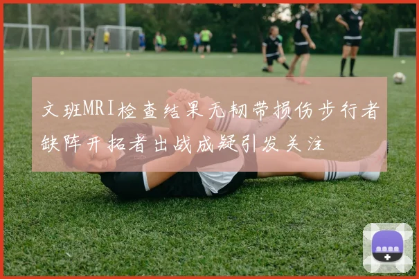 文班MRI检查结果无韧带损伤步行者缺阵开拓者出战成疑引发关注
