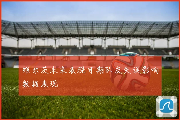 维尔茨未来表现可期队友失误影响数据表现