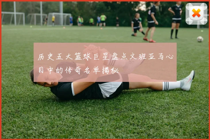 历史五大篮球巨星盘点文班亚马心目中的传奇名单揭秘
