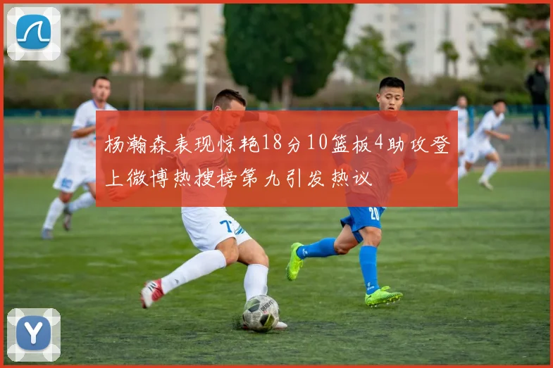 杨瀚森表现惊艳18分10篮板4助攻登上微博热搜榜第九引发热议