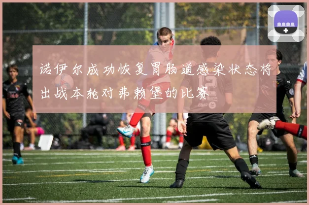 诺伊尔成功恢复胃肠道感染状态将出战本轮对弗赖堡的比赛