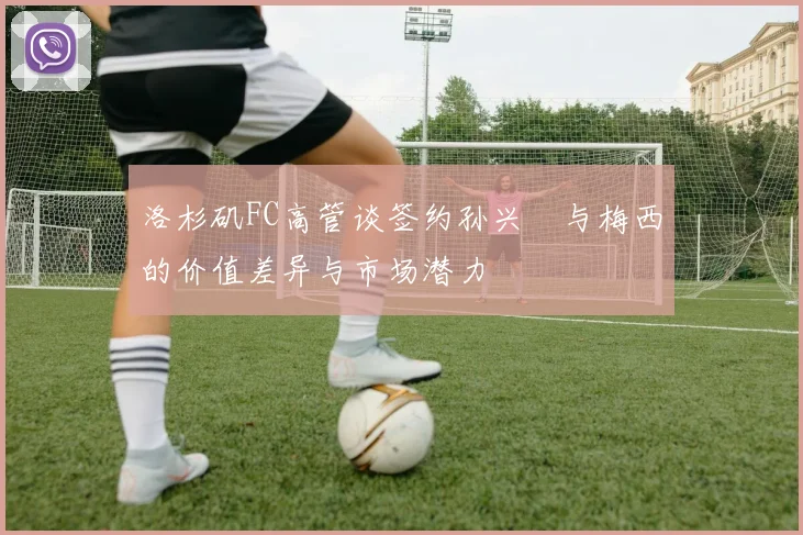 洛杉矶FC高管谈签约孙兴慜与梅西的价值差异与市场潜力