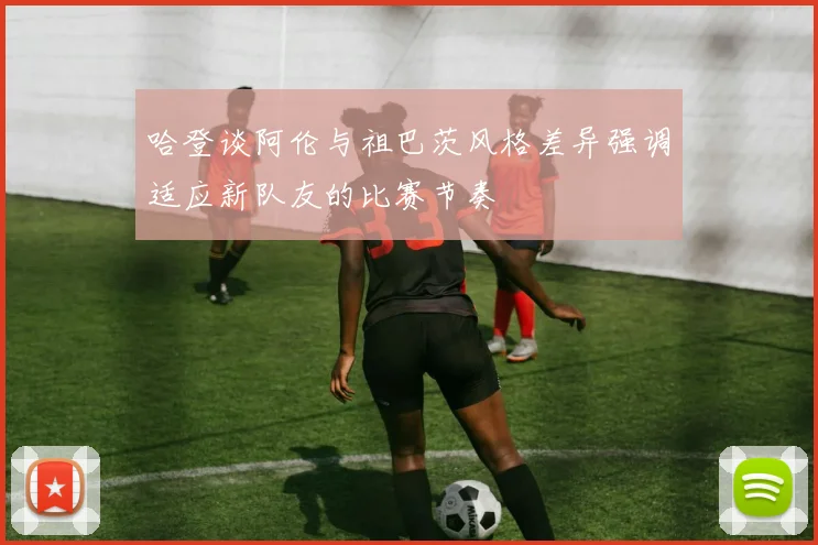哈登谈阿伦与祖巴茨风格差异强调适应新队友的比赛节奏