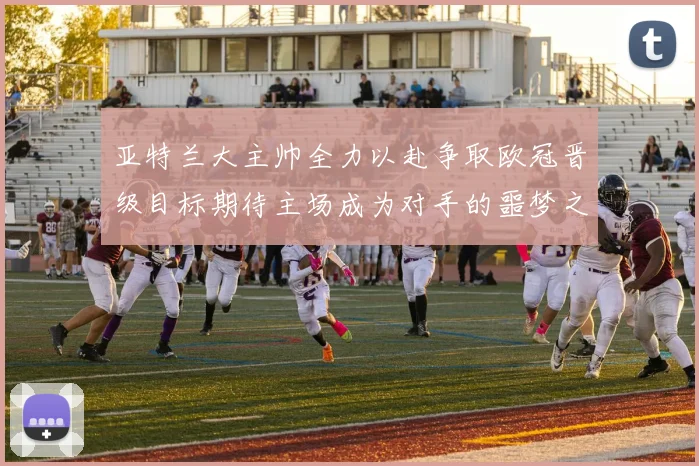 亚特兰大主帅全力以赴争取欧冠晋级目标期待主场成为对手的噩梦之地