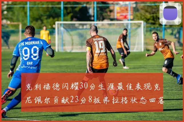克利福德闪耀30分生涯最佳表现克尼佩尔贡献23分8板弗拉格状态回落仅得14分