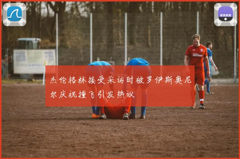 杰伦格林接受采访时被罗伊斯奥尼尔庆祝撞飞引发热议